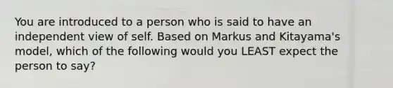 You are introduced to a person who is said to have an independent view of self. Based on Markus and Kitayama's model, which of the following would you LEAST expect the person to say?