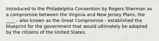 Introduced to the Philadelphia Convention by Rogers Sherman as a compromise between the Virginia and New Jersey Plans, the ____ - also known as the Great Compromise - established the blueprint for the government that would ultimately be adopted by the citizens of the United States.