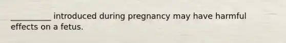 __________ introduced during pregnancy may have harmful effects on a fetus.