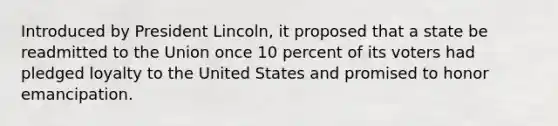 Introduced by President Lincoln, it proposed that a state be readmitted to the Union once 10 percent of its voters had pledged loyalty to the United States and promised to honor emancipation.