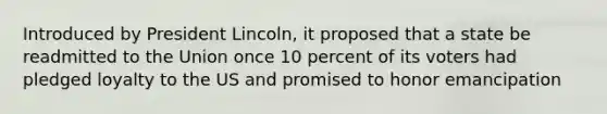 Introduced by President Lincoln, it proposed that a state be readmitted to the Union once 10 percent of its voters had pledged loyalty to the US and promised to honor emancipation