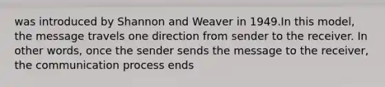 was introduced by Shannon and Weaver in 1949.In this model, the message travels one direction from sender to the receiver. In other words, once the sender sends the message to the receiver, the communication process ends