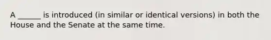 A ______ is introduced (in similar or identical versions) in both the House and the Senate at the same time.