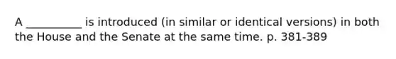 A __________ is introduced (in similar or identical versions) in both the House and the Senate at the same time. p. 381-389