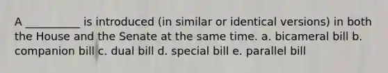 A __________ is introduced (in similar or identical versions) in both the House and the Senate at the same time. a. bicameral bill b. companion bill c. dual bill d. special bill e. parallel bill