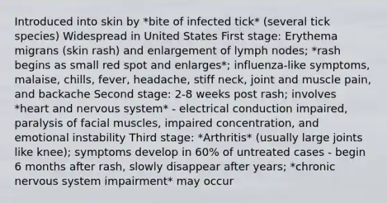 Introduced into skin by *bite of infected tick* (several tick species) Widespread in United States First stage: Erythema migrans (skin rash) and enlargement of lymph nodes; *rash begins as small red spot and enlarges*; influenza-like symptoms, malaise, chills, fever, headache, stiff neck, joint and muscle pain, and backache Second stage: 2-8 weeks post rash; involves *heart and nervous system* - electrical conduction impaired, paralysis of facial muscles, impaired concentration, and emotional instability Third stage: *Arthritis* (usually large joints like knee); symptoms develop in 60% of untreated cases - begin 6 months after rash, slowly disappear after years; *chronic nervous system impairment* may occur