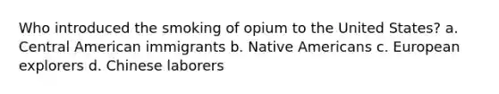 Who introduced the smoking of opium to the United States? a. Central American immigrants b. Native Americans c. European explorers d. Chinese laborers