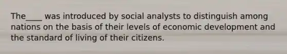 The____ was introduced by social analysts to distinguish among nations on the basis of their levels of economic development and the standard of living of their citizens.