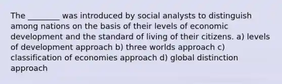 The ________ was introduced by social analysts to distinguish among nations on the basis of their levels of economic development and the standard of living of their citizens. a) levels of development approach b) three worlds approach c) classification of economies approach d) global distinction approach