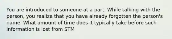 You are introduced to someone at a part. While talking with the person, you realize that you have already forgotten the person's name. What amount of time does it typically take before such information is lost from STM