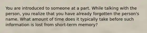 You are introduced to someone at a part. While talking with the person, you realize that you have already forgotten the person's name. What amount of time does it typically take before such information is lost from short-term memory?