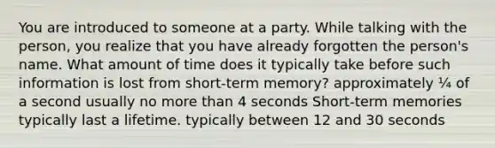 You are introduced to someone at a party. While talking with the person, you realize that you have already forgotten the person's name. What amount of time does it typically take before such information is lost from short-term memory? approximately ¼ of a second usually no more than 4 seconds Short-term memories typically last a lifetime. typically between 12 and 30 seconds