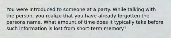 You were introduced to someone at a party. While talking with the person, you realize that you have already forgotten the persons name. What amount of time does it typically take before such information is lost from short-term memory?