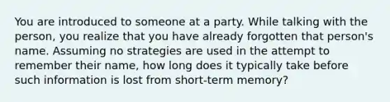 You are introduced to someone at a party. While talking with the person, you realize that you have already forgotten that person's name. Assuming no strategies are used in the attempt to remember their name, how long does it typically take before such information is lost from short-term memory?