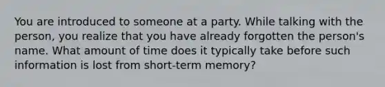 You are introduced to someone at a party. While talking with the person, you realize that you have already forgotten the person's name. What amount of time does it typically take before such information is lost from short-term memory?