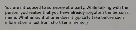 You are introduced to someone at a party. While talking with the person, you realize that you have already forgotten the person's name. What amount of time does it typically take before such information is lost from short-term memory