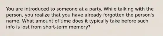 You are introduced to someone at a party. While talking with the person, you realize that you have already forgotten the person's name. What amount of time does it typically take before such info is lost from short-term memory?