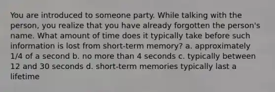 You are introduced to someone party. While talking with the person, you realize that you have already forgotten the person's name. What amount of time does it typically take before such information is lost from short-term memory? a. approximately 1/4 of a second b. no more than 4 seconds c. typically between 12 and 30 seconds d. short-term memories typically last a lifetime