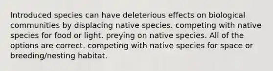 Introduced species can have deleterious effects on biological communities by displacing native species. competing with native species for food or light. preying on native species. All of the options are correct. competing with native species for space or breeding/nesting habitat.