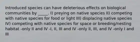 Introduced species can have deleterious effects on biological communities by _____. I) preying on native species II) competing with native species for food or light III) displacing native species IV) competing with native species for space or breeding/nesting habitat -only II and IV -I, II, III and IV -only II, III, and IV -only I and III