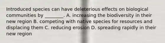 Introduced species can have deleterious effects on biological communities by ________. A. increasing the biodiversity in their new region B. competing with native species for resources and displacing them C. reducing erosion D. spreading rapidly in their new region