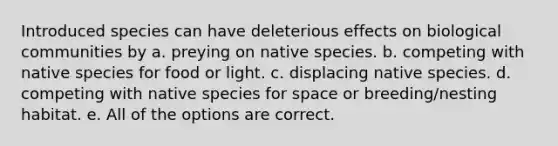 Introduced species can have deleterious effects on biological communities by a. preying on native species. b. competing with native species for food or light. c. displacing native species. d. competing with native species for space or breeding/nesting habitat. e. All of the options are correct.