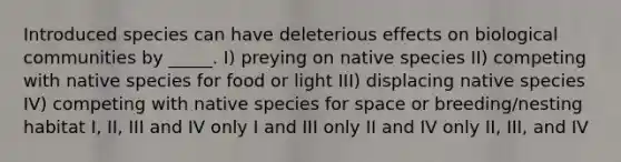 Introduced species can have deleterious effects on biological communities by _____. I) preying on native species II) competing with native species for food or light III) displacing native species IV) competing with native species for space or breeding/nesting habitat I, II, III and IV only I and III only II and IV only II, III, and IV