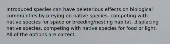 Introduced species can have deleterious effects on biological communities by preying on native species. competing with native species for space or breeding/nesting habitat. displacing native species. competing with native species for food or light. All of the options are correct.