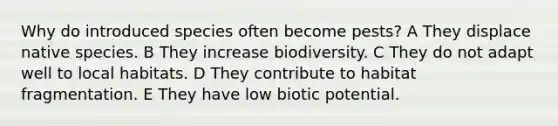 Why do introduced species often become pests? A They displace native species. B They increase biodiversity. C They do not adapt well to local habitats. D They contribute to habitat fragmentation. E They have low biotic potential.