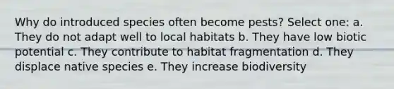 Why do introduced species often become pests? Select one: a. They do not adapt well to local habitats b. They have low biotic potential c. They contribute to habitat fragmentation d. They displace native species e. They increase biodiversity