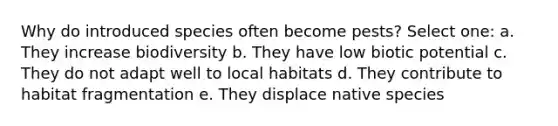 Why do introduced species often become pests? Select one: a. They increase biodiversity b. They have low biotic potential c. They do not adapt well to local habitats d. They contribute to habitat fragmentation e. They displace native species