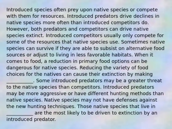 Introduced species often prey upon native species or compete with them for resources. Introduced predators drive declines in native species more often than introduced competitors do. However, both predators and competitors can drive native species extinct. Introduced competitors usually only compete for some of the resources that native species use. Sometimes native species can survive if they are able to subsist on alternative food sources or adjust to living in less favorable habitats. When it comes to food, a reduction in primary food options can be dangerous for native species. Reducing the variety of food choices for the natives can cause their extinction by making ___________. Some introduced predators may be a greater threat to the native species than competitors. Introduced predators may be more aggressive or have different hunting methods than native species. Native species may not have defenses against the new hunting techniques. Those native species that live in ___________ are the most likely to be driven to extinction by an introduced predator.