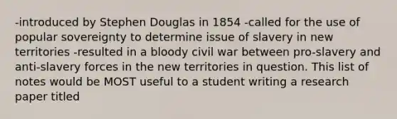 -introduced by Stephen Douglas in 1854 -called for the use of popular sovereignty to determine issue of slavery in new territories -resulted in a bloody civil war between pro-slavery and anti-slavery forces in the new territories in question. This list of notes would be MOST useful to a student writing a research paper titled