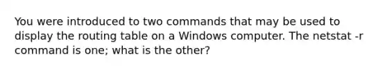 You were introduced to two commands that may be used to display the routing table on a Windows computer. The netstat -r command is one; what is the other?