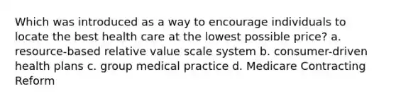 Which was introduced as a way to encourage individuals to locate the best health care at the lowest possible price? a. resource-based relative value scale system b. consumer-driven health plans c. group medical practice d. Medicare Contracting Reform