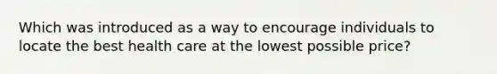 Which was introduced as a way to encourage individuals to locate the best health care at the lowest possible price?