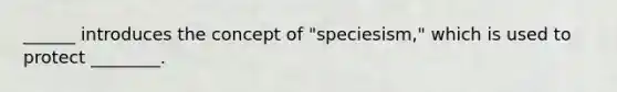 ______ introduces the concept of "speciesism," which is used to protect ________.