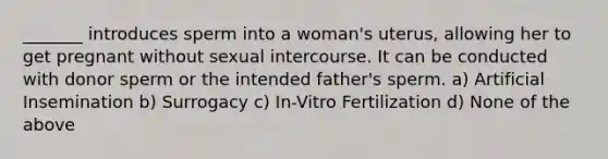 _______ introduces sperm into a woman's uterus, allowing her to get pregnant without sexual intercourse. It can be conducted with donor sperm or the intended father's sperm. a) Artificial Insemination b) Surrogacy c) In-Vitro Fertilization d) None of the above