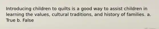 Introducing children to quilts is a good way to assist children in learning the values, cultural traditions, and history of families. a. True b. False