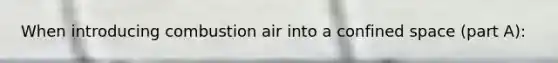 When introducing combustion air into a confined space (part A):