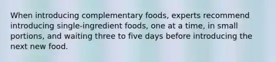 When introducing complementary foods, experts recommend introducing single-ingredient foods, one at a time, in small portions, and waiting three to five days before introducing the next new food.