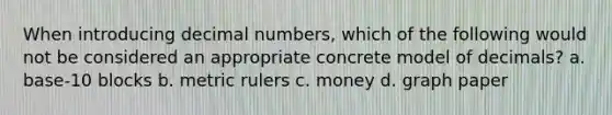 When introducing decimal numbers, which of the following would not be considered an appropriate concrete model of decimals? a. base-10 blocks b. metric rulers c. money d. graph paper