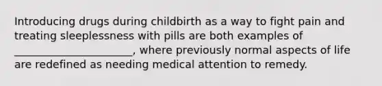 Introducing drugs during childbirth as a way to fight pain and treating sleeplessness with pills are both examples of ______________________, where previously normal aspects of life are redefined as needing medical attention to remedy.