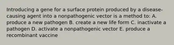 Introducing a gene for a surface protein produced by a disease-causing agent into a nonpathogenic vector is a method to: A. produce a new pathogen B. create a new life form C. inactivate a pathogen D. activate a nonpathogenic vector E. produce a recombinant vaccine