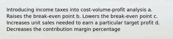 Introducing income taxes into cost-volume-profit analysis a. Raises the break-even point b. Lowers the break-even point c. Increases unit sales needed to earn a particular target profit d. Decreases the contribution margin percentage