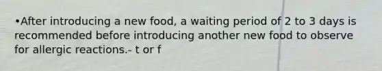 •After introducing a new food, a waiting period of 2 to 3 days is recommended before introducing another new food to observe for allergic reactions.- t or f