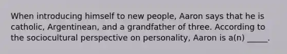 When introducing himself to new people, Aaron says that he is catholic, Argentinean, and a grandfather of three. According to the sociocultural perspective on personality, Aaron is a(n) _____.