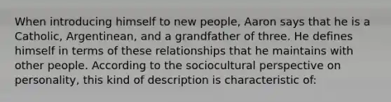 When introducing himself to new people, Aaron says that he is a Catholic, Argentinean, and a grandfather of three. He defines himself in terms of these relationships that he maintains with other people. According to the sociocultural perspective on personality, this kind of description is characteristic of: