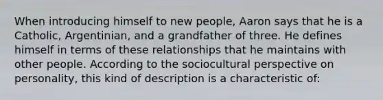 When introducing himself to new people, Aaron says that he is a Catholic, Argentinian, and a grandfather of three. He defines himself in terms of these relationships that he maintains with other people. According to the sociocultural perspective on personality, this kind of description is a characteristic of: