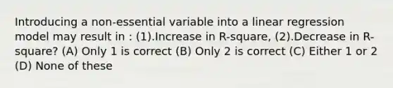 Introducing a non-essential variable into a linear regression model may result in : (1).Increase in R-square, (2).Decrease in R-square? (A) Only 1 is correct (B) Only 2 is correct (C) Either 1 or 2 (D) None of these